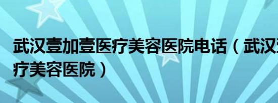 武汉壹加壹医疗美容医院电话（武汉壹加壹医疗美容医院）