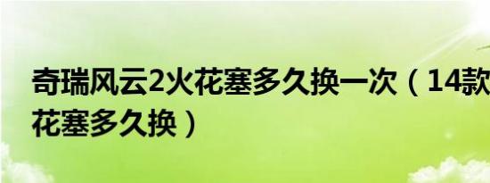 奇瑞风云2火花塞多久换一次（14款瑞虎3火花塞多久换）