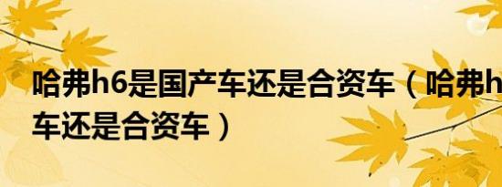 哈弗h6是国产车还是合资车（哈弗h6是国产车还是合资车）