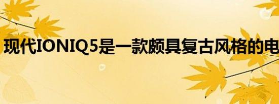 现代IONIQ5是一款颇具复古风格的电动汽车