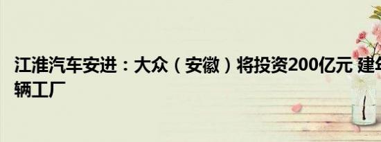 江淮汽车安进：大众（安徽）将投资200亿元 建年产能30万辆工厂