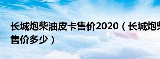 长城炮柴油皮卡售价2020（长城炮柴油皮卡售价多少）