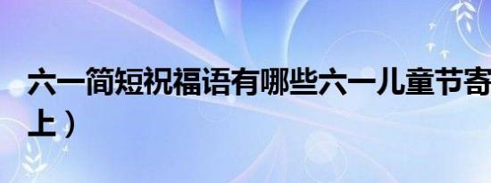 六一简短祝福语有哪些六一儿童节寄语大全（上）