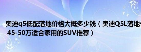 奥迪q5低配落地价格大概多少钱（奥迪Q5L落地价要多少钱 45-50万适合家用的SUV推荐）