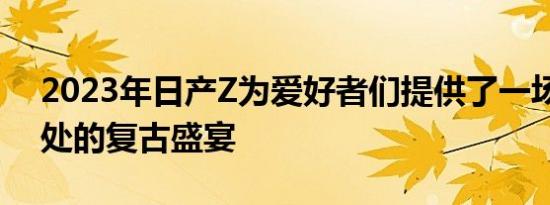 2023年日产Z为爱好者们提供了一场恰到好处的复古盛宴