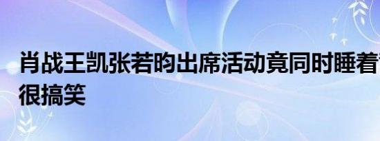 肖战王凯张若昀出席活动竟同时睡着背后真相很搞笑