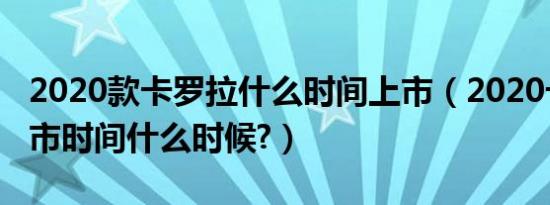 2020款卡罗拉什么时间上市（2020卡罗拉上市时间什么时候?）