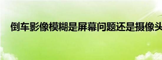 倒车影像模糊是屏幕问题还是摄像头问题