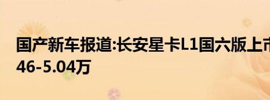 国产新车报道:长安星卡L1国六版上市 售价4.46-5.04万