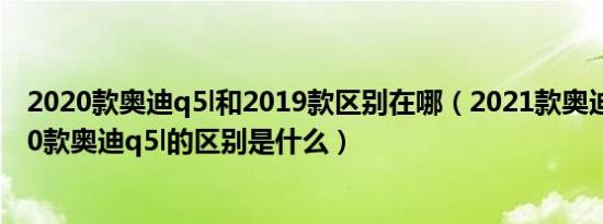 2020款奥迪q5l和2019款区别在哪（2021款奥迪q5l和2020款奥迪q5l的区别是什么）