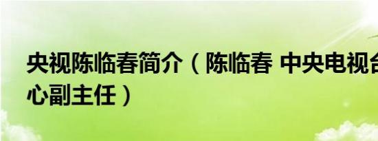 央视陈临春简介（陈临春 中央电视台文艺中心副主任）