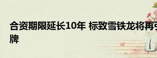 合资期限延长10年 标致雪铁龙将再引进新品牌