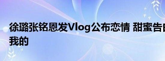 徐璐张铭恩发Vlog公布恋情 甜蜜告白：你是我的