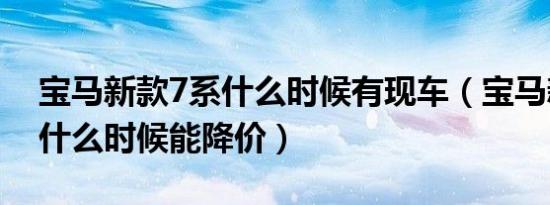 宝马新款7系什么时候有现车（宝马新款7系什么时候能降价）