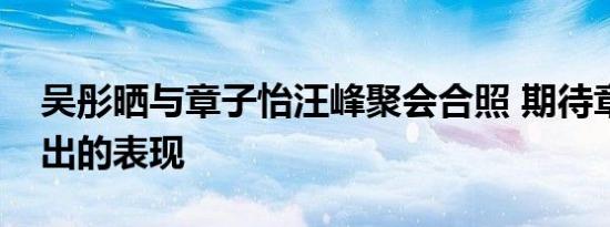 吴彤晒与章子怡汪峰聚会合照 期待章子怡复出的表现