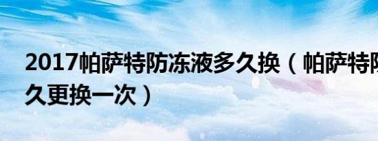 2017帕萨特防冻液多久换（帕萨特防冻液多久更换一次）