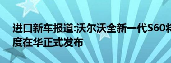 进口新车报道:沃尔沃全新一代S60将于四季度在华正式发布