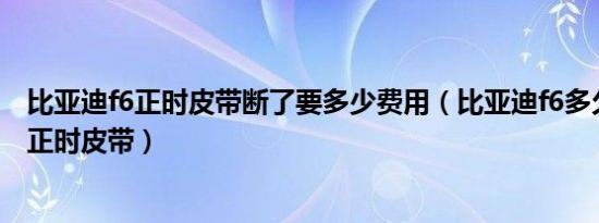 比亚迪f6正时皮带断了要多少费用（比亚迪f6多久更换一次正时皮带）