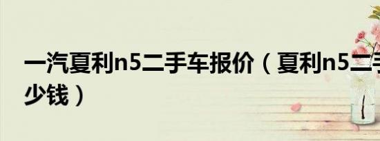 一汽夏利n5二手车报价（夏利n5二手车卖多少钱）