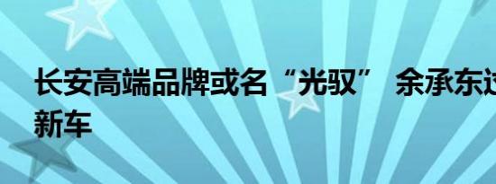 长安高端品牌或名“光驭” 余承东过审首款新车