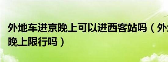 外地车进京晚上可以进西客站吗（外地车进京晚上限行吗）