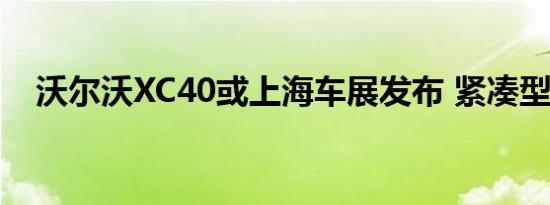 沃尔沃XC40或上海车展发布 紧凑型SUV