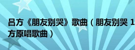 吕方《朋友别哭》歌曲（朋友别哭 1995年吕方原唱歌曲）