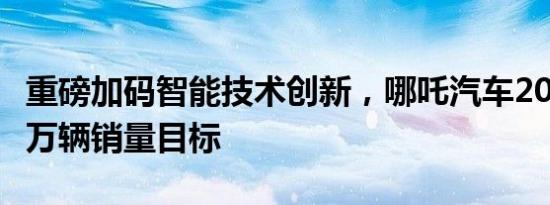 重磅加码智能技术创新，哪吒汽车2021冲击5万辆销量目标