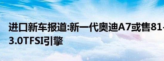 进口新车报道:新一代奥迪A7或售81-88万 搭3.0TFSI引擎