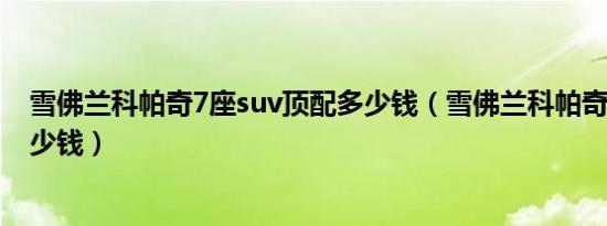 雪佛兰科帕奇7座suv顶配多少钱（雪佛兰科帕奇7座售价多少钱）