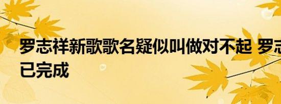 罗志祥新歌歌名疑似叫做对不起 罗志祥新歌已完成