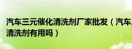 汽车三元催化清洗剂厂家批发（汽车三元催化清洗剂有用吗）