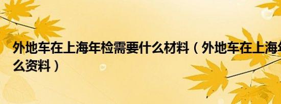 外地车在上海年检需要什么材料（外地车在上海年检需要什么资料）