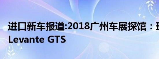 进口新车报道:2018广州车展探馆：玛莎拉蒂Levante GTS