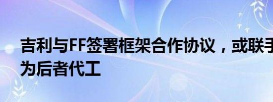 吉利与FF签署框架合作协议，或联手富士康为后者代工