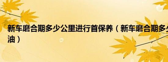 新车磨合期多少公里进行首保养（新车磨合期多少公里换机油）