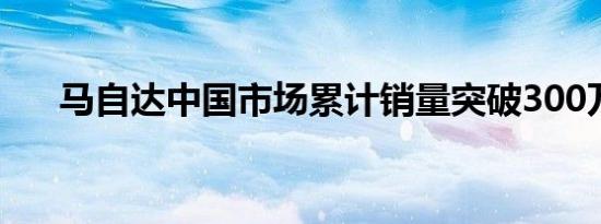 马自达中国市场累计销量突破300万台