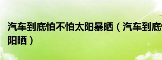 汽车到底怕不怕太阳暴晒（汽车到底怕不怕太阳晒）