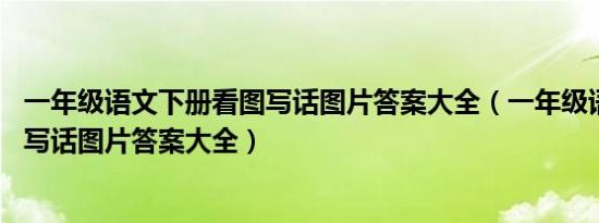 一年级语文下册看图写话图片答案大全（一年级语文上 看图写话图片答案大全）