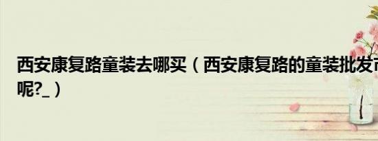 西安康复路童装去哪买（西安康复路的童装批发市场在哪里呢?_）