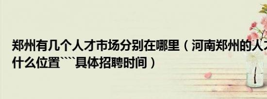 郑州有几个人才市场分别在哪里（河南郑州的人才市场都在什么位置````具体招聘时间）