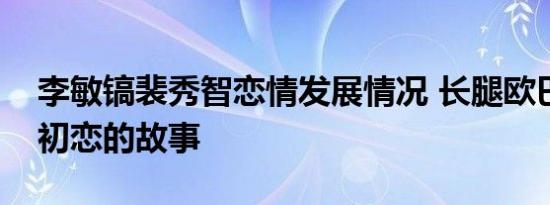 李敏镐裴秀智恋情发展情况 长腿欧巴跟国民初恋的故事