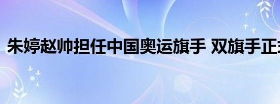 朱婷赵帅担任中国奥运旗手 双旗手正式官宣