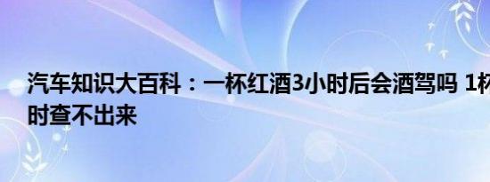 汽车知识大百科：一杯红酒3小时后会酒驾吗 1杯红酒几小时查不出来