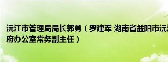 沅江市管理局局长郭勇（罗建军 湖南省益阳市沅江市人民政府办公室常务副主任）