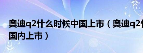 奥迪q2什么时候中国上市（奥迪q2什么时候国内上市）