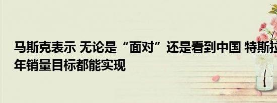 马斯克表示 无论是“面对”还是看到中国 特斯拉50万辆的年销量目标都能实现