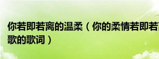 你若即若离的温柔（你的柔情若即若离是哪首歌的歌词）