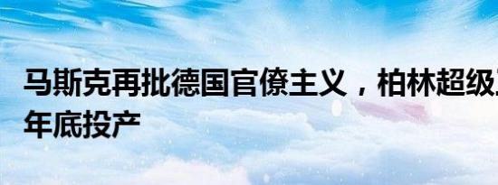 马斯克再批德国官僚主义，柏林超级工厂或于年底投产