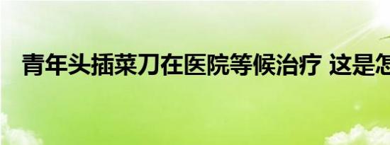 青年头插菜刀在医院等候治疗 这是怎样的